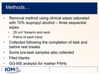 Methods…Removal method using clinical wipes saturated with 70% isopropyl alcohol – three sequential wipes25 cm2 forearm and neckPalms of each handCollected following the completion of task and before rest breaksSome pre-task samples also collectedFiled blanksGG-MS analysis for marker PAHs