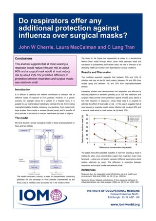 Do respirators offer any
    additional protection against
    influenza over surgical masks?
    John W Cherrie, Laura MacCalman and C Lang Tran

Conclusions                                                                   The boxes in the Figure are represented as states in a discrete-time
                                                                              Markov-Chain model through which, given initial pathogen loads and
This analysis suggests that at most wearing a                                 calculation of probabilities and transfer rates, the risk of infection of an
respirator would reduce infection risk by about                               attending health care worker were estimated for various conditions.

60% and a surgical mask would at most reduce                                  Results and Discussion
risk by about 25% The predicted difference in
                                                                              This modeling approach suggests that between 27% and 93% of
protection between respirators and surgical masks
                                                                              infection risk may be due to hand contact, between 3% and 58% from
was relatively small.                                                         droplet spray and between 1% and 25% from respirable/inhalable
                                                                              aerosol.
Introduction
                                                                              Laboratory studies have demonstrated that respirators are effective at
It is difficult to attribute the relative contribution to infection risk of   reducing exposure to aerosols (possibly up to 100 fold reduction) and
different routes of exposure to virus particles. However, in a specific       surgical masks provide some protection against droplet spray (about a
scenario, for example caring for a patient in a hospital room, it is          five fold reduction in exposure). Using these data it is possible to
possible to use mathematical modeling to estimate the risk from inhaling      estimate the effect of facemasks on risk – in this case it suggests that at
respirable/inhalable droplets containing virus particles, from contact with   most wearing a respirator would reduce infection risk by about 60% and
large droplets from coughs or sneezes (droplet spray) and by transfer of      a surgical mask would at most reduce risk by about 25%
virus particles to the mouth or mucous membranes by hands or objects.

The model
We have devised a simple conceptual model of these processes based on
Nicas and Sun (2006).




                                                                              The graph shows the predicted reduction in risk from wearing a mask in
                                                                              relation to saliva virus concentration (upper lines respirator, lower lines
                                                                              facemask – yellow and red points represent different assumptions about
                                                                              relative infectivity by route). The difference in protection between
                                                                              respirators and surgical masks was relatively small.

                                                                              References
                                                                              Nicas and Sun. An integrated model of infection risk in a health-care
  The model comprises a source, a series of compartments connecting           environment. Risk Anal (2006) vol. 26 (4) pp. 1085-96.
  pathways for the exchange of virus particles (represented by the            Nicas and Jones. Relative contributions of four exposure pathways to
  lines). Loss of viability is also accounted for in the model scheme.        influenza infection risk. Risk Analysis (2009) vol. 29 (9) pp. 1292-1303.



                                                                                    INSTITUTE OF OCCUPATIONAL MEDICINE
                                                                                                    Research Avenue North .
                                                                                                  Edinburgh . EH14 4AP . UK

                                                                                                                   www.iom-world.org
 