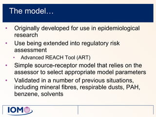 The model… Originally developed for use in epidemiological research Use being extended into regulatory risk assessment Advanced REACH Tool (ART) Simple source-receptor model that relies on the assessor to select appropriate model parameters Validated in a number of previous situations, including mineral fibres, respirable dusts, PAH, benzene, solvents 