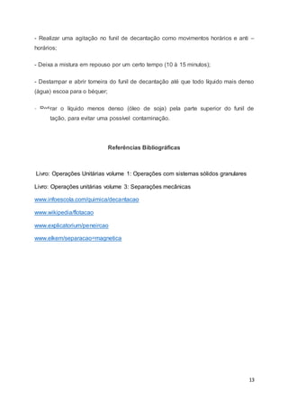 13
- Realizar uma agitação no funil de decantação como movimentos horários e anti –
horários;
- Deixa a mistura em repouso por um certo tempo (10 à 15 minutos);
- Destampar e abrir torneira do funil de decantação até que todo líquido mais denso
(água) escoa para o béquer;
- Retirar o líquido menos denso (óleo de soja) pela parte superior do funil de
decantação, para evitar uma possível contaminação.
Referências Bibliográficas
Livro: Operações Unitárias volume 1: Operações com sistemas sólidos granulares
Livro: Operações unitárias volume 3: Separações mecânicas
www.infoescola.com/quimica/decantacao
www.wikipedia/flotacao
www.explicatorium/peneircao
www.elkem/separacao=magnetica
 