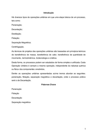 5
Introdução
Há diversos tipos de operações unitárias em que uma etapa básica de um processo,
tais como:
Peneiração;
Decantação;
Destilação;
Flotação;
Separação Magnética;
Centrifugação.
As técnicas de projetos das operações unitárias são baseadas em princípios teóricos
de transferência de massa, transferência de calor, transferência de quantidade de
movimento, termodinâmica, biotecnologia e cinética.
Desta forma, os processos podem ser estudados de forma simples e unificada. Cada
Operação Unitária é sempre a mesma operação, independente da natureza química
ou física dos componentes envolvidos.
Dentre as operações unitárias apresentadas acima iremos abordar as seguintes:
peneiração, flotação, separação magnética e decantação, onde o processo prático
será o de Decantação.
Palavras Chave
Peneiração
Flotação
Decantação
Separação magnética
 