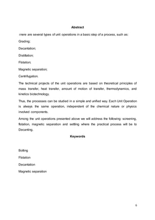 6
Abstract
There are several types of unit operations in a basic step of a process, such as:
Grading;
Decantation;
Distillation;
Flotation;
Magnetic separation;
Centrifugation.
The technical projects of the unit operations are based on theoretical principles of
mass transfer, heat transfer, amount of motion of transfer, thermodynamics, and
kinetics biotechnology.
Thus, the processes can be studied in a simple and unified way. Each Unit Operation
is always the same operation, independent of the chemical nature or physics
involved components.
Among the unit operations presented above we will address the following: screening,
flotation, magnetic separation and settling where the practical process will be to
Decanting.
Keywords
Bolting
Flotation
Decantation
Magnetic separation
 