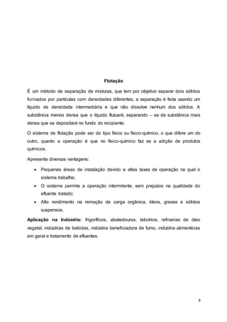 9
Flotação
É um método de separação de misturas, que tem por objetivo separar dois sólidos
formados por partículas com densidades diferentes, a separação é feita usando um
líquido de densidade intermediária e que não dissolve nenhum dos sólidos. A
substância menos densa que o líquido flutuará, separando – se da substância mais
densa que se depositará no fundo do recipiente.
O sistema de flotação pode ser do tipo físico ou físico-químico, o que difere um do
outro, quanto a operação é que no físico-químico faz se a adição de produtos
químicos.
Apresenta diversas vantagens:
 Pequenas áreas de instalação devido a altas taxas de operação na qual o
sistema trabalha;
 O sistema permite a operação intermitente, sem prejuízos na qualidade do
efluente tratado;
 Alto rendimento na remoção de carga orgânica, óleos, graxas e sólidos
suspensos.
Aplicação na Indústria: frigoríficos, abatedouros, laticínios, refinarias de óleo
vegetal, indústrias de bebidas, indústria beneficiadora de fumo, indústria alimentícias
em geral e tratamento de efluentes.
 