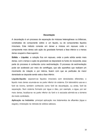 10
Decantação
A decantação é um processo de separação de misturas heterogêneas ou bifásicas,
constituídas de componente sólido e um líquido, ou de componentes líquidos
imiscíveis. Este método consiste em deixar a mistura em repouso onde o
componente mais denso sob ação da gravidade formará a fase inferior e o menos
denso ocupará a fase superior.
Sólido – Líquido: a solução fica em repouso, onde a parte sólida sendo mais
densa, com o tempo e ação da gravidade se depositará no fundo do recipiente, essa
parte do processo é conhecida como sedimentação. O processo de sedimentação
pode ser acelerado por meio de centrífugas, que são aparelhos que realizam um
movimento de rotação e por inércia, fazem com que as partículas de maior
densidade se deposite sendo esta a fase inferior.
Líquido-líquido: separam-se líquidos imiscíveis com densidades diferentes; o
líquido mais denso acumula-se na parte inferior do sistema. Em laboratório usa-se o
funil de bromo, também conhecido como funil de decantação, ou ainda, funil de
separação. Num sistema formado por água e óleo, por exemplo, a água, por ser
mais densa, localiza-se na parte inferior do funil e é escoada abrindo-se a torneira
de modo controlado.
Aplicação na Indústria: principal aplicação nos tratamentos de efluentes (água e
esgoto), mineração na retirada de sólidos valiosos.
 