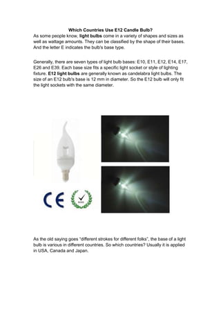 Which Countries Use E12 Candle Bulb?
As some people know, light bulbs come in a variety of shapes and sizes as
well as wattage amounts. They can be classified by the shape of their bases.
And the letter E indicates the bulb's base type.


Generally, there are seven types of light bulb bases: E10, E11, E12, E14, E17,
E26 and E39. Each base size fits a specific light socket or style of lighting
fixture. E12 light bulbs are generally known as candelabra light bulbs. The
size of an E12 bulb's base is 12 mm in diameter. So the E12 bulb will only fit
the light sockets with the same diameter.




As the old saying goes “different strokes for different folks”, the base of a light
bulb is various in different countries. So which countries? Usually it is applied
in USA, Canada and Japan.
 