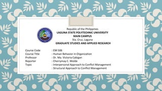 Republic of the Philippines
LAGUNA STATE POLYTECHNIC UNIVERSITY
MAIN CAMPUS
Sta. Cruz, Laguna
GRADUATE STUDIES AND APPLIED RESEARCH
Course Code : EM 506
Course Title : Human Behavior in Organization
Professor : Dr. Ma. Victoria Cabigan
Reporter : Cherrymay C. Molde
Topic : Interpersonal Approach to Conflict Management
: Structural Approach to Conflict Management
 