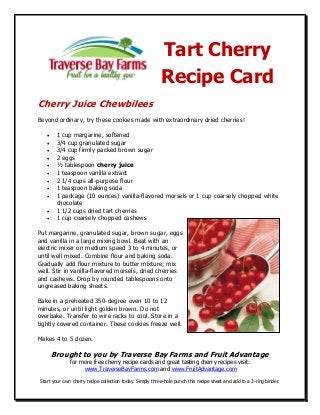 Tart Cherry
                                                          Recipe Card
Cherry Juice Chewbilees
Beyond ordinary, try these cookies made with extraordinary dried cherries!

       1 cup margarine, softened
       3/4 cup granulated sugar
       3/4 cup firmly packed brown sugar
       2 eggs
       ½ tablespoon cherry juice
       1 teaspoon vanilla extract
       2 1/4 cups all-purpose flour
       1 teaspoon baking soda
       1 package (10 ounces) vanilla-flavored morsels or 1 cup coarsely chopped white
        chocolate
       1 1/2 cups dried tart cherries
       1 cup coarsely chopped cashews

Put margarine, granulated sugar, brown sugar, eggs
and vanilla in a large mixing bowl. Beat with an
electric mixer on medium speed 3 to 4 minutes, or
until well mixed. Combine flour and baking soda.
Gradually add flour mixture to butter mixture; mix
well. Stir in vanilla-flavored morsels, dried cherries
and cashews. Drop by rounded tablespoons onto
ungreased baking sheets.

Bake in a preheated 350-degree oven 10 to 12
minutes, or until light golden brown. Do not
overbake. Transfer to wire racks to cool. Store in a
tightly covered container. These cookies freeze well.

Makes 4 to 5 dozen.

       Brought to you by Traverse Bay Farms and Fruit Advantage
              for more free cherry recipe cards and great tasting cherry recipes visit:
                   www.TraverseBayFarms.com and www.FruitAdvantage.com

Start your own cherry recipe collection today. Simply three-hole punch this recipe sheet and add to a 3-ring binder.
 