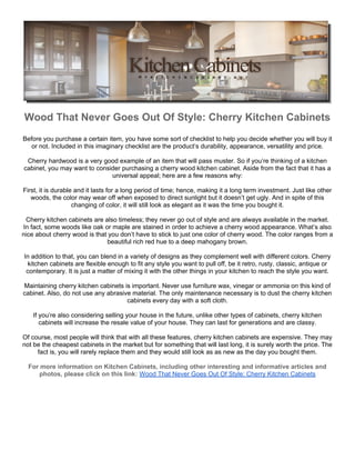 Wood That Never Goes Out Of Style: Cherry Kitchen Cabinets
Before you purchase a certain item, you have some sort of checklist to help you decide whether you will buy it
   or not. Included in this imaginary checklist are the product’s durability, appearance, versatility and price.

 Cherry hardwood is a very good example of an item that will pass muster. So if you’re thinking of a kitchen
cabinet, you may want to consider purchasing a cherry wood kitchen cabinet. Aside from the fact that it has a
                              universal appeal; here are a few reasons why:

First, it is durable and it lasts for a long period of time; hence, making it a long term investment. Just like other
   woods, the color may wear off when exposed to direct sunlight but it doesn’t get ugly. And in spite of this
                    changing of color, it will still look as elegant as it was the time you bought it.

 Cherry kitchen cabinets are also timeless; they never go out of style and are always available in the market.
In fact, some woods like oak or maple are stained in order to achieve a cherry wood appearance. What’s also
nice about cherry wood is that you don’t have to stick to just one color of cherry wood. The color ranges from a
                              beautiful rich red hue to a deep mahogany brown.

In addition to that, you can blend in a variety of designs as they complement well with different colors. Cherry
  kitchen cabinets are flexible enough to fit any style you want to pull off, be it retro, rusty, classic, antique or
 contemporary. It is just a matter of mixing it with the other things in your kitchen to reach the style you want.

Maintaining cherry kitchen cabinets is important. Never use furniture wax, vinegar or ammonia on this kind of
cabinet. Also, do not use any abrasive material. The only maintenance necessary is to dust the cherry kitchen
                                     cabinets every day with a soft cloth.

    If you’re also considering selling your house in the future, unlike other types of cabinets, cherry kitchen
       cabinets will increase the resale value of your house. They can last for generations and are classy.

Of course, most people will think that with all these features, cherry kitchen cabinets are expensive. They may
not be the cheapest cabinets in the market but for something that will last long, it is surely worth the price. The
     fact is, you will rarely replace them and they would still look as as new as the day you bought them.

  For more information on Kitchen Cabinets, including other interesting and informative articles and
     photos, please click on this link: Wood That Never Goes Out Of Style: Cherry Kitchen Cabinets
 