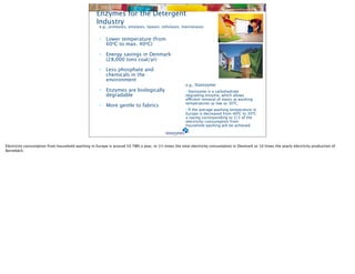Enzymes for the Detergent
                                                   Industry
                                                     e.g., proteases, amylases, lipases, cellulases, mannanases


                                                     •   Lower temperature (from
                                                         60oC to max. 40oC)

                                                     •   Energy savings in Denmark
                                                         (28,000 tons coal/yr)

                                                     •   Less phosphate and
                                                         chemicals in the
                                                         environment
                                                                                                      e.g., Stainzyme
                                                     •   Enzymes are biologically                     • Stainzyme is a carbohydrate
                                                         degradable                                   degrading enzyme, which allows
                                                                                                      efficient removal of stains at washing
                                                                                                      temperatures as low as 300C.
                                                     •   More gentle to fabrics
                                                                                                      • If the average washing temperature in
                                                                                                      Europe is decreased from 400C to 300C
                                                                                                      a saving corresponding to 1/3 of the
                                                                                                      electricity-consumption from
                                                                                                      household washing will be achieved




Electricity consumption from household washing in Europe is around 50 TWh a year, or 1½ times the total electricity consumption in Denmark or 10 times the yearly electricity production of
Barsebäck.
 