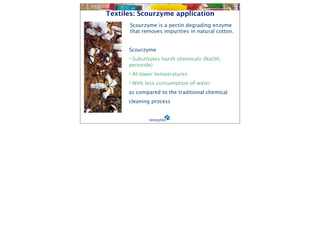 Textiles: Scourzyme application
      Scourzyme is a pectin degrading enzyme
      that removes impurities in natural cotton.


     
 Scourzyme
      • Substitutes harsh chemicals (NaOH,
      peroxide)
      • At lower temperatures
      • With less consumption of water
      as compared to the traditional chemical
      cleaning process
 