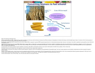 Converting biomass to fuel ethanol
                                                                          Biomass
                                                                   38%   Cellulose
                                                                                             Pre-treatment                 Acid pretreated corn stover
                                                                                                                           56% Cellulose                     Costs 10X too much!
                                                                   32%   Hemicellulose                                     5% Hemicellulose
                                                                                                                           28% Lignin
                                                                   17%   Lignin                                            13% Other
                                                                   13%   Other
                                                                                                         Processed
                                                                                                          biomass                                        Enzyme hydrolysis
                                                                                                         (cellulose)                                        (cellulases)

                                                                                                                            Starch
                                                                                                                                                          Glucose
                                                                                                                                      Currently:                            Fermentation
                                                                                                                                      Starch to ethanol

                                                                                                                                             Enzyme hydrolysis
                                                                                                                                              (alpha-amylase)
                                                                                                                                                                                       Ethanol
                                                                                                                                               (glucoamylase)
                                                                       72% Starch
                                                                       10% Cellulose/Hemicellulose
                                                                        9% Protein
                                                                        4% Oil
                                                                        4% Other



Facts: (for background information only)
•Grant in January 2001 from NREL / US DoE worth up to USD 14.8 million over three years (with milestones) to develop more efficient cellulases for degradation of cellulose from biomass into fermentable sugars. About 27 scientists in the US, but also groups in
DK and China. Novozymes to keep all IPRs due to 20% self-contribution.
Fuel ethanol is a sustainable and CO2 neutral fuel source and can replace MTBE as oxygenate in gasoline (MTBE originally replaced lead, but is now polluting the ground water reservoirs). Fuel ethanol is also able to supplement normal gasoline as basic fuel for the
transportation sector
•Several US states are phasing out the use of MTBE; California from 1 January 2003 (>2 million litres in excess demand), New York from 2004. In addition, the following states either have implemented or will implement a reduction in use of or a phase out of
MTBE: Arizona, Colorado, Connecticut, Illinois, Iowa, Kansas, Maine, Michigan, Minnesota, Nebraska, South Dakota and Washington. Currently, ethanol is subsidized from government side for use as fuel, but when replacing MTBE, the costs of using ethanol is
either on or below current MTBE costs
•Current business, from starch to ethanol: Enzyme competitors are Genencor, EBS, Alltech. US fuel ethanol output per year around 2 billion gallons (6.8 billion litres), growing >20 per cent per year
•Worldwide market around 20 billion litres from sugarcane or starch (in the form of corn, wheat, barley, cassava, etc.)
•Future business, if successful, from cellulose to ethanol (enzyme hydrolysis; cellulose to starch, then liquefaction and sacchariﬁcation to fermentable sugar). The result is lower production price and higher competitiveness also when compared to gasoline
(without subsidy)
•Markets: US fuel ethanol to grow >20 per cent per year. EU to implement goals (for bio fuels, not only ethanol), 2% of all transportation fuels in 2005, 6% in 2010 and 20% in 2020. China introduced fuel ethanol as gasoline replacement in 2001 and is set to
increase capacity signiﬁcantly, largest ethanol plant; >700 million litres in capacity at one single plant - has large excess capacity in some agricultural grains like corn
•Enzyme market potential: 2005; USD 60 million, 2010; USD 200 million (both are conservative estimates)
 