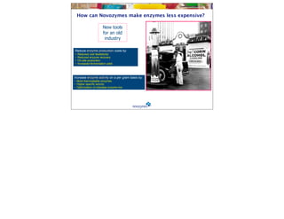 How can Novozymes make enzymes less expensive?

                        New tools
                        for an old
                         industry

Reduce enzyme production costs by:
•   Reduced cost feedstocks
•   Reduced enzyme recovery
•   On-site production
•   Increased fermentation yield




Increase enzyme activity on a per gram basis by:
• More thermostable enzymes
• Higher specific activity
• Optimization of cellulase enzyme mix
 