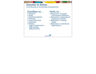 Enzymes In Action:
Contributing to Sustainable Development


 Goodbye to…                Hello to…
 •   Solvents               • Reduction in aquatic
 •   Acids                    environment pollution
 •   Oxidizing Agents       • Reduction in agricultural
 •   Chlorine                 production burden
 •   Food Chemicals         • Reduction in energy
 •   Sulphides                needs
 •   Pumice                 • Reduction in petroleum
 •   High Temperatures        dependancy
 •   High Energy
     Requirements
 