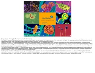 Microorganisms, the art of our business




                                                                                      sustainable
                                                                                      development




Enzymes are unlocking the Magic of Natures Own technology
The Magic of Nature is the magic of the natural ecosystems operating to maintain balance and proper recycling of the resources of the Earth. The industrial revolution has inﬂuenced this natural
balance signiﬁcantly - to an extent which requires new technological platforms for continued economic growth.
Unlocking The Magic of Nature is about biotechnology, about using and developing our knowledge about living organisms and systems to create solutions, which are more acceptable to the
environment than current production technology. Enzyme technology is an example of modern biotechnology. This article demonstrates that enzyme technology represents a technology platform
which can enrich many different industries with new and more sustainable technologies. The platform both offers a variety of potential products as well as advanced production-technology, which
enables quick development of competitive products.
The potential of enzyme technology in a sustainability perspective builds on this broad applicability. There are already developed so many enzyme applications that alone a higher penetration of
these will contribute signiﬁcantly to a better environment. However, hopefully a broader knowledge about the potential of enzymes will also foster the development of completely new and more
radical solutions in support of our need for continuous economic growth.
To Novozymes Unlocking the Magic of Natures own Technology is about expanding the use of enzymes to established and completely new industries. It is about transforming the traditional
standards of industry to the beneﬁt of nature and mankind and it is about dialogue with potential customers, scientists and regulatory authorities who can help us unlock the full potential of our
technology. We imagine a future where the industrial revolution is replaced by an industrial evolution building on the multiple opportunities offered by enzyme technology.
 