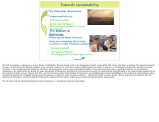 Towards sustainability
                                                               The Industrial Revolution
                                                               Conventional industry
                                                           •    Economic growth
                                                           •    Great costs to Nature
                                                                threatening to growth for future
                                                                generations
                                                               The Industrial
                                                       
       Evolution
                                                               Biotechnology
                                                               Unlocking the Magic of Nature
                                                       
       Using our knowledge about living
                                                               systems to create innovative solutions
                                                       
•       Economic growth
                                                           •    Less costs to Nature
                                                                enabling growth for future generations



We think of ourselves as a business to change things – for the better. We want to play a role in the development towards sustainability. The change boils down to pushing ”the industrial evolution”
concept – to move from the industrial revolution to the industrial evolution. For more than a century, global industry has looked to machines to revolutionise industry. This has been extremely
succesful – it has created economic growth but it has been achieved at great cost to nature and people everywhere. It has been disturbing natures recycling of resources to a level which is
threatening to the opportunities for growth for future generations. At Novozymes we believe the time has come to evolve this traditional way of thinking and to use modern biotechnology to drive
this evolution of global industry forward. Thus The industrial evolution is about biotechnology. At Novozymes we are talking about unlocking the Magic of Nature. Because biotechnology is about
using and developing the knowledge we have about living systems in Nature to create innovative solutions - and that will enable economic growth – but do so at less costs to Nature than the
conventional technology – so that instead of threatening the opportunities for further growth we are actually strengthening these opportunities.

This all means that the development towards industrial evolution is a development towards sustainability
 