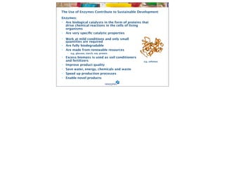 The Use of Enzymes Contribute to Sustainable Development
Enzymes:
• Are biological catalysts in the form of proteins that
  drive chemical reactions in the cells of living
  organisms
• Are very speciﬁc catalytic properties
•   Work at mild conditions and only small

   quantities are required
•   Are fully biodegradable
•   Are made from renewable resources
    •   e.g., glucose, starch, soy, protein
•   Excess biomass is used as soil conditioners
    and fertilizers                                 e.g., cellulase
•   Improve product quality
•   Save water, energy, chemicals and waste
•   Speed up production processes
•   Enable novel products
 