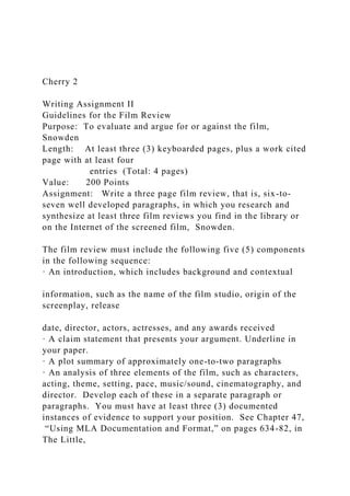 Cherry 2
Writing Assignment II
Guidelines for the Film Review
Purpose: To evaluate and argue for or against the film,
Snowden
Length: At least three (3) keyboarded pages, plus a work cited
page with at least four
entries (Total: 4 pages)
Value: 200 Points
Assignment: Write a three page film review, that is, six-to-
seven well developed paragraphs, in which you research and
synthesize at least three film reviews you find in the library or
on the Internet of the screened film, Snowden.
The film review must include the following five (5) components
in the following sequence:
· An introduction, which includes background and contextual
information, such as the name of the film studio, origin of the
screenplay, release
date, director, actors, actresses, and any awards received
· A claim statement that presents your argument. Underline in
your paper.
· A plot summary of approximately one-to-two paragraphs
· An analysis of three elements of the film, such as characters,
acting, theme, setting, pace, music/sound, cinematography, and
director. Develop each of these in a separate paragraph or
paragraphs. You must have at least three (3) documented
instances of evidence to support your position. See Chapter 47,
“Using MLA Documentation and Format,” on pages 634-82, in
The Little,
 