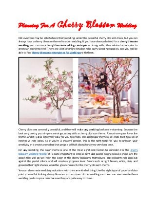 Planning For A Cherry Blossom Wedding
Not everyone may be able to have their weddings under the beautiful cherry blossom trees, but you can
always have a cherry blossom theme for your wedding. If you have always desired for a cherry blossom
wedding, you can use cherry blossom wedding centerpieces along with other related accessories to
create an authentic feel. There are a lot of online retailers who carry wedding supplies, and you will be
able to find cherry blossom centerpieces for weddings with them.
Cherry blossoms are really beautiful, and they will make any wedding look really stunning. Because the
look very pretty, you simply cannot go wrong with a cherry blossom theme. Almost everyone loves the
theme, and it is also extremely easy for you to create. This particular theme also lends itself to a lot of
innovative new ideas. So if you're a creative person, this is the right time for you to unleash your
creativity and create a wedding that people will talk about for a very very long time.
For any wedding, the color theme is one of the most significant factors to consider. For the cherry
blossom wedding theme, it is quite important to choose light and pastel colors because those are the
colors that will go well with the color of the cherry blossoms themselves. The blossoms will pop out
against the pastel colors, and will create a gorgeous look. Colors such as light brown, white, pink, and
green in their light shades would be great choices for the cherry blossom theme.
You can also create wedding invitations with the same kind of thing. Use the right type of paper and also
print a beautiful looking cherry blossom at the corner of the wedding card. You can even create these
wedding cards on your own because they are quite easy to make.
 