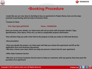 •Copyright © 2013 investors-clinic.com | All Rights Reserved •Follow Us 
9250402236 
•Booking Procedure 
•Looks like you are now close to deciding to buy an apartment in Project Name, here are the steps 
involved in purchasing with the help of Investors Clinic. 
• 
•Contact Us Now: 
Visit: http://goo.gl/lZWz5B Phone : 9250402236 
Once we receive your details, our Sales team will call you back with all project details ( Type, 
Specifications, Floor plans, Prices etc.) as well as comparable projects information 
They will then help you with a Site Visit to the projects to help you make an informed decision 
•Documentation 
•Once you decide the project, our Sales team will help you choose the apartment and fill up the 
application form and necessary documents 
•We have a Home Loan team which can help you procure a home loan for your apartment 
•After Sales Customer Service 
•We have an in-house Customer Service team to help our customers with any queries they have post the 
purchase of an apartment 
 