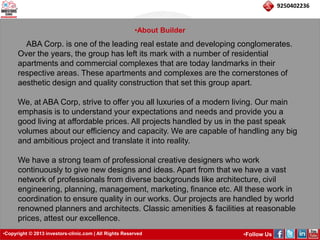 •Copyright © 2013 investors-clinic.com | All Rights Reserved •Follow Us 
9250402236 
•About Builder 
ABA Corp. is one of the leading real estate and developing conglomerates. 
Over the years, the group has left its mark with a number of residential 
apartments and commercial complexes that are today landmarks in their 
respective areas. These apartments and complexes are the cornerstones of 
aesthetic design and quality construction that set this group apart. 
We, at ABA Corp, strive to offer you all luxuries of a modern living. Our main 
emphasis is to understand your expectations and needs and provide you a 
good living at affordable prices. All projects handled by us in the past speak 
volumes about our efficiency and capacity. We are capable of handling any big 
and ambitious project and translate it into reality. 
We have a strong team of professional creative designers who work 
continuously to give new designs and ideas. Apart from that we have a vast 
network of professionals from diverse backgrounds like architecture, civil 
engineering, planning, management, marketing, finance etc. All these work in 
coordination to ensure quality in our works. Our projects are handled by world 
renowned planners and architects. Classic amenities & facilities at reasonable 
prices, attest our excellence. 
 