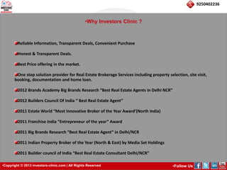 •Copyright © 2013 investors-clinic.com | All Rights Reserved •Follow Us 
9250402236 
•Why Investors Clinic ? 
Reliable Information, Transparent Deals, Convenient Purchase 
Honest & Transparent Deals. 
Best Price offering in the market. 
One stop solution provider for Real Estate Brokerage Services including property selection, site visit, 
booking, documentation and home loan. 
2012 Brands Academy Big Brands Research “Best Real Estate Agents in Delhi NCR” 
2012 Builders Council Of India “ Best Real Estate Agent” 
2011 Estate World “Most Innovative Broker of the Year Award’(North India) 
2011 Franchise India “Entrepreneur of the year” Award 
2011 Big Brands Research “Best Real Estate Agent” in Delhi/NCR 
2011 Indian Property Broker of the Year (North & East) by Media Set Holdings 
2011 Builder council of India “Best Real Estate Consultant Delhi/NCR” 
 