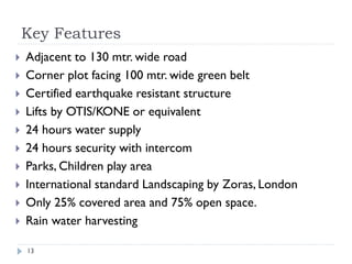 Key Features 
13 
Adjacent to 130 mtr. wide road 
Corner plot facing 100 mtr. wide green belt 
Certified earthquake resistant structure 
Lifts by OTIS/KONE or equivalent 
24 hours water supply 
24 hours security with intercom 
Parks, Children play area 
International standard Landscaping by Zoras, London 
Only 25% covered area and 75% open space. 
Rain water harvesting Call : 9540066656 
 