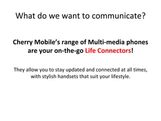 What	do	we	want	to	communicate?	
Cherry	Mobile’s	range	of	Multi-media	phones	
are	your	on-the-go	Life	Connectors!		
	
They	allow	you	to	stay	updated	and	connected	at	all	times,	
with	stylish	handsets	that	suit	your	lifestyle.	
	
 