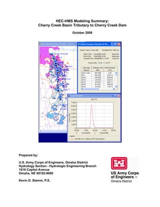 HEC-HMS Modeling Summary:
Cherry Creek Basin Tributary to Cherry Creek Dam
October 2008
Prepared by:
U.S. Army Corps of Engineers, Omaha District
Hydrology Section - Hydrologic Engineering Branch
1616 Capitol Avenue
Omaha, NE 68102-9000
Kevin D. Stamm, P.E.
 