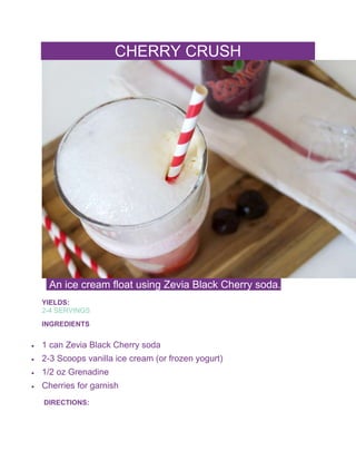 CHERRY CRUSH
An ice cream float using Zevia Black Cherry soda.
YIELDS:
2-4 SERVINGS
INGREDIENTS
 1 can Zevia Black Cherry soda
 2-3 Scoops vanilla ice cream (or frozen yogurt)
 1/2 oz Grenadine
 Cherries for garnish
DIRECTIONS:
 