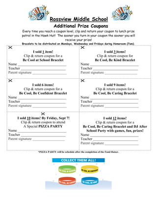 Rossview Middle School
                                 Additional Prize Coupons
         Every time you reach a coupon level, clip and return your coupon to lunch prize
         patrol in the Hawk Hut! The sooner you turn in your coupon the sooner you will
                                      receive your prize!
         Bracelets to be distributed on Mondays, Wednesday and Fridays during Homeroom (7am).
                                                       
                 I sold 1 item!                                         I sold 3 items!
           Clip & return coupon for a                              Clip & return coupon for
          Be Cool at School Bracelet                              Be Cool, Be Kind Bracelet
Name ___________________________                        Name ___________________________
Teacher _________________________                       Teacher _________________________
Parent signature ___________________                    Parent signature __________________

                                                       
                 I sold 6 items!                                        I sold 9 items!
           Clip & return coupon for a                              Clip & return coupon for a
        Be Cool, Be Confident Bracelet                           Be Cool, Be Caring Bracelet
Name ___________________________                        Name ___________________________
Teacher _________________________                       Teacher _________________________
Parent signature ___________________                    Parent signature ___________________

                       
      I sold 10 items! By Friday, Sept 7!                               I sold 12 items!
         Clip & return coupon to attend                            Clip & return coupon for a
          A Special PIZZA PARTY                          Be Cool, Be Caring Bracelet and DJ After
Name ___________________________                            School Party with games, fun, prizes!
Teacher _________________________                       Name ___________________________
Parent signature __________________                     Teacher _________________________
                                                        Parent signature ___________________

                    *PIZZA PARTY will be schedule after the completion of the Fund Raiser.
 