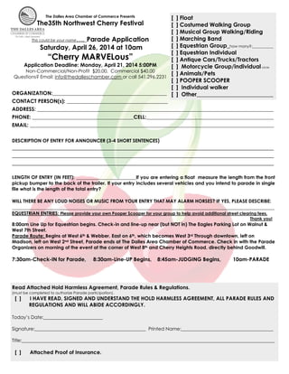 The Dalles Area Chamber of Commerce Presents

[
[
[
[
This could be your name…. Parade Application
[
Saturday, April 26, 2014 at 10am
[
“Cherry MARVELous”
[
Application Deadline: Monday, April 21, 2014 5:00PM
[
Non-Commercial/Non-Profit $20.00, Commercial $40.00
[
Questions? Email: info@thedalleschamber.com or call 541.296.2231
[
			
[
ORGANIZATION:____________________________________________ [

The35th Northwest Cherry Festival

] Float
] Costumed Walking Group
] Musical Group Walking/Riding
] Marching Band
] Equestrian Group_how many?:___________
] Equestrian Individual
] Antique Cars/Trucks/Tractors
] Motorcycle Group/individual circle
] Animals/Pets
] POOPER SCOOPER
] Individual walker
] Other___________________________

CONTACT PERSON(s): _______________________________________
ADDRESS: ___________________________________________________________________________________________
PHONE: _______________________________________CELL:_________________________________________________
EMAIL: ______________________________________________________________________________________________
DESCRIPTION OF ENTRY FOR ANNOUNCER (3-4 SHORT SENTENCES)

________________________________________________________________________________________________________________________________________
________________________________________________________________________________________________________________________________________
________________________________________________________________________________________________________________________________________	
	
LENGTH OF ENTRY (IN FEET): _______________________If you are entering a float measure the length from the front

pickup bumper to the back of the trailer. If your entry includes several vehicles and you intend to parade in single
file what is the length of the total entry?
WILL THERE BE ANY LOUD NOISES OR MUSIC FROM YOUR ENTRY THAT MAY ALARM HORSES? IF YES, PLEASE DESCRIBE:

_____________________________________________________________________________________________________

EQUESTRIAN ENTRIES: Please provide your own Pooper Scooper for your group to help avoid additional street clearing fees.

Thank you!

8:00am Line Up for Equestrian begins. Check-in and line-up near (but NOT in) The Eagles Parking Lot on Walnut &
West 7th Street.
Parade Route: Begins at West 6th & Webber. East on 6th, which becomes West 3rd Through downtown, left on
Madison, left on West 2nd Street, Parade ends at The Dalles Area Chamber of Commerce. Check in with the Parade
Organizers on morning of the event at the corner of West 8th and Cherry Heights Road, directly behind Goodwill.

7:30am-Check-IN for Parade,

8:30am-Line-UP Begins,

8:45am-JUDGING Begins,

10am-PARADE

Read Attached Hold Harmless Agreement, Parade Rules & Regulations.
(must be completed to authorize Parade participation).

[ ]

I HAVE READ, SIGNED AND UNDERSTAND THE HOLD HARMLESS AGREEMENT, ALL PARADE RULES AND
REGULATIONS AND WILL ABIDE ACCORDINGLY.

Today’s Date:_________________________
Signature:_______________________________________________ Printed Name:_______________________________________
Title:___________________________________________________________________________________________________________

[ ]

Attached Proof of Insurance.

 