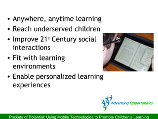 • Anywhere, anytime learning
• Reach underserved children
• Improve 21st
Century social
interactions
• Fit with learning
environments
• Enable personalized learning
experiences
Pockets of Potential: Using Mobile Technologies to Promote Children’s Learning
 