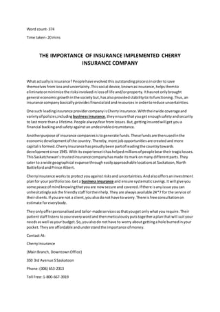 Word count- 374
Time taken- 20 mins
THE IMPORTANCE OF INSURANCE IMPLEMENTED CHERRY
INSURANCE COMPANY
What actuallyisinsurance?Peoplehave evolvedthisoutstandingprocessinordertosave
themselvesfromlossanduncertainty.Thissocial device,knownasinsurance,helpsthemto
eliminateorminimizethe risksinvolvedinlossof life and/orproperty. Ithasnot onlybrought
general economicgrowthinthe societybut,hasalsoprovidedstabilitytoitsfunctioning.Thus,an
insurance companybasicallyprovidesfinancialaidandresourcesinordertoreduce uncertainties.
One such leadinginsurance providercompanyisCherryInsurance.Withtheirwide coverageand
varietyof policies,includingbusinessinsurance, theyensurethatyougetenoughsafetyandsecurity
to lastmore thana lifetime.People alwaysfearfromlosses.But,gettinginsuredwillget youa
financial backingandsafetyagainstanundesirablecircumstance.
Anotherpurpose of insurance companiesistogenerate funds.Thesefundsare thenusedinthe
economicdevelopmentof the country.Thereby,more jobopportunitiesare createdandmore
capital isformed.CherryInsurance hasproudlybeenpartof leadingthe countrytowards
developmentsince 1945. Withits experience ithashelpedmillionsof peoplebeartheirtragiclosses.
ThisSaskatchewan’strustedinsurancecompanyhasmade itsmark onmany differentparts.They
cater to a wide geographical expanse througheasilyapproachablelocationsat Saskatoon,North
BattlefordandPrince Albert.
CherryInsurance worksto protectyouagainstrisksand uncertainties.Andalsooffersaninvestment
planfor yourportfoliotoo.Get a businessinsurance and ensure systematicsavings.Itwill give you
some peace of mindknowingthatyouare now secure and covered.If there isanyissue youcan
unhesitatinglyaskthe friendlystaff fortheirhelp.They are alwaysavailable 24*7 for the service of
theirclients.If youare not a client,youalsodonot have to worry.There isfree consultationon
estimate foreverybody.
Theyonlyofferpersonalisedandtailor-madeservicessothatyouget onlywhatyou require.Their
patientstaff listenstoyoureverywordandthenmeticulouslyputstogetheraplanthat will suityour
needsaswell asyour budget.So,youalsodo nothave to worry aboutgettinga hole burnedinyour
pocket.Theyare affordable andunderstandthe importance of money.
Contact At:
CherryInsurance
(MainBranch, DowntownOffice)
350 3rd Avenue SSaskatoon
Phone:(306) 653-2313
Toll Free:1-800-667-3919
 