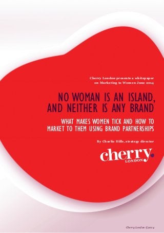 NO WOMAN IS AN ISLAND,
AND NEITHER IS ANY BRAND
WHAT MAKES WOMEN TICK AND HOW TO
MARKET TO THEM USING BRAND PARTNERSHIPS
Cherry London presents a whitepaper
on Marketing to Women June 2014
By Charlie Hills, strategy director
Cherry London ©2014
 