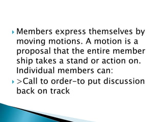  Members express themselves by
moving motions. A motion is a
proposal that the entire member
ship takes a stand or action on.
Individual members can:
 >Call to order-to put discussion
back on track
 