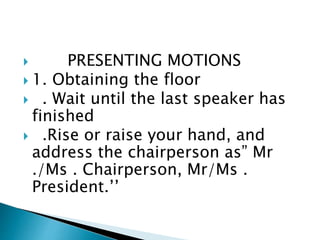  PRESENTING MOTIONS
 1. Obtaining the floor
 . Wait until the last speaker has
finished
 .Rise or raise your hand, and
address the chairperson as” Mr
./Ms . Chairperson, Mr/Ms .
President.’’
 
