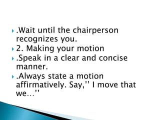  .Wait until the chairperson
recognizes you.
 2. Making your motion
 .Speak in a clear and concise
manner.
 .Always state a motion
affirmatively. Say,’’ I move that
we…’’
 
