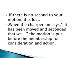  .If there is no second to your
motion, it is lost.
 .When the chairperson says,’’ it
has been moved and seconded
that we…’’ the motion is put
before the membership for
consideration and action.
 