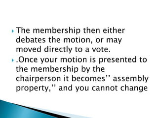  The membership then either
debates the motion, or may
moved directly to a vote.
 .Once your motion is presented to
the membership by the
chairperson it becomes’’ assembly
property,’’ and you cannot change
 