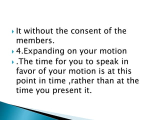  It without the consent of the
members.
 4.Expanding on your motion
 .The time for you to speak in
favor of your motion is at this
point in time ,rather than at the
time you present it.
 