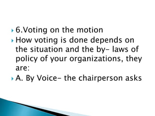  6.Voting on the motion
 How voting is done depends on
the situation and the by- laws of
policy of your organizations, they
are:
 A. By Voice- the chairperson asks
 
