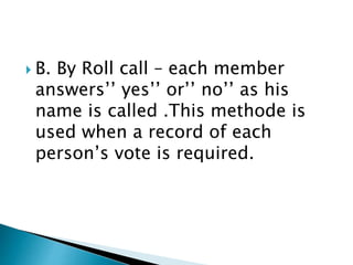  B. By Roll call – each member
answers’’ yes’’ or’’ no’’ as his
name is called .This methode is
used when a record of each
person’s vote is required.
 
