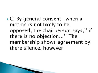  C. By general consent- when a
motion is not likely to be
opposed, the chairperson says,’’ if
there is no objection…’’ The
membership shows agreement by
there silence, however
 