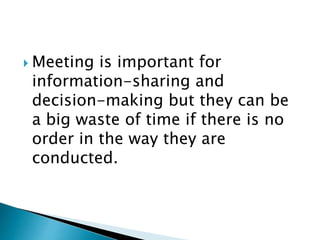  Meeting is important for
information-sharing and
decision-making but they can be
a big waste of time if there is no
order in the way they are
conducted.
 