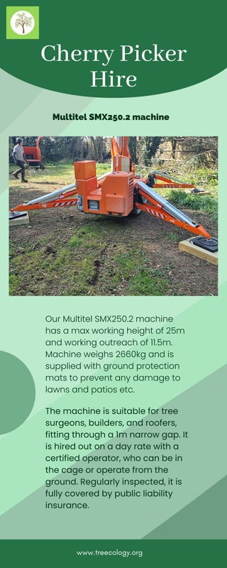 Cherry Picker
Hire
Multitel SMX250.2 machine
www.treecology.org
The machine is suitable for tree
surgeons, builders, and roofers,
fitting through a 1m narrow gap. It
is hired out on a day rate with a
certified operator, who can be in
the cage or operate from the
ground. Regularly inspected, it is
fully covered by public liability
insurance.
Our Multitel SMX250.2 machine
has a max working height of 25m
and working outreach of 11.5m.
Machine weighs 2660kg and is
supplied with ground protection
mats to prevent any damage to
lawns and patios etc.
 