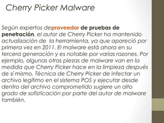 Según expertos deproveedor de pruebas de
penetración, el autor de Cherry Picker ha mantenido
actualización de la herramienta, ya que apareció por
primera vez en 2011. El malware está ahora en su
tercera generación y es notable por varias razones. Por
ejemplo, algunas otras piezas de malware van en la
medida que Cherry Picker hace en la limpieza después
de sí mismo. Técnica de Cherry Picker de infectar un
archivo legítimo en el sistema POS y ejecutar desde
dentro del archivo comprometido sugiere un alto
grado de sofisticación por parte del autor de malware
también.
Cherry Picker Malware
 