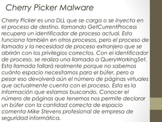 Cherry Picker es una DLL que se carga o se inyecta en
el proceso de destino, llamando GetCurrentProcess
recupera un identificador de proceso actual. Esto
funciona también en otros procesos, pero el proceso de
llamada y la necesidad de proceso extranjero que se
abrirán con los privilegios correctos. Con el identificador
de proceso, se realiza una llamada a QueryWorkingSet.
Esta llamada fallará realmente porque no sabemos
cuánto espacio necesitamos para el búfer, pero a
pesar eso devolverá aún el número de páginas virtuales
que actualmente cuenta con el proceso. Esta es la
información que estamos buscando. Conocer el
número de páginas que tenemos nos permite declarar
un búfer con la cantidad correcta de espacio
comenta Mike Stevens profesional de empresa de
seguridad informática.
Cherry Picker Malware
 