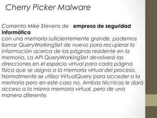 Comenta Mike Stevens de empresa de seguridad
informática
con una memoria suficientemente grande, podemos
llamar QueryWorkingSet de nuevo para recuperar la
información acerca de las páginas residente en la
memoria. La API QueryWorkingSet devolverá las
direcciones en el espacio virtual para cada página
física que se asigna a la memoria virtual del proceso.
Normalmente se utiliza VirtualQuery para acceder a la
memoria pero en este caso no. Ambas técnicas le dará
acceso a la misma memoria virtual, pero de una
manera diferente.
Cherry Picker Malware
 