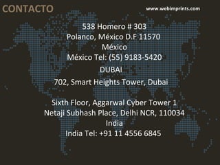 CONTACTO www.webimprints.com
538 Homero # 303
Polanco, México D.F 11570
México
México Tel: (55) 9183-5420
DUBAI
702, Smart Heights Tower, Dubai
Sixth Floor, Aggarwal Cyber Tower 1
Netaji Subhash Place, Delhi NCR, 110034
India
India Tel: +91 11 4556 6845
 