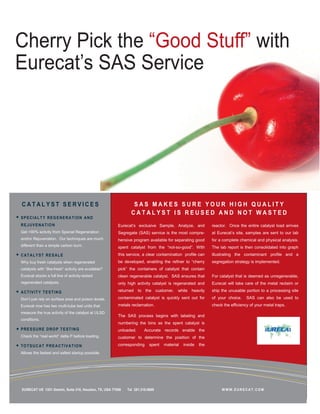 Cherry Pick the “Good Stuff” with
Eurecat’s SAS Service




CATALYST SERVICES                                              SAS MAKES SURE YOUR HIGH QUALITY
                                                              CATALYST IS REUSED AND NOT WASTED
S P E CI A L T Y R E G E NE R A T IO N A N D
R E J UV E N AT IO N                                   Eurecat’s exclusive Sample, Analyze, and            reactor. Once the entire catalyst load arrives
Get >90% activity from Special Regeneration            Segregate (SAS) service is the most compre-         at Eurecat’s site, samples are sent to our lab
and/or Rejuvenation. Our techniques are much           hensive program available for separating good       for a complete chemical and physical analysis.
different than a simple carbon burn.                   spent catalyst from the “not-so-good”. With         The lab report is then consolidated into graph
C AT A L Y S T RE S AL E                               this service, a clear contamination profile can     illustrating the contaminant profile and a
Why buy fresh catalysts when regenerated               be developed, enabling the refiner to “cherry       segregation strategy is implemented.
catalysts with “like-fresh” activity are available?    pick” the containers of catalyst that contain
Eurecat stocks a full line of activity-tested          clean regenerable catalyst. SAS ensures that        For catalyst that is deemed as unregenerable,
regenerated catalysts.                                 only high activity catalyst is regenerated and      Eurecat will take care of the metal reclaim or

A CT IV IT Y T E S T I N G                             returned to the customer,        while heavily      ship the unusable portion to a processing site

Don’t just rely on surface area and poison levels.     contaminated catalyst is quickly sent out for       of your choice.    SAS can also be used to
Eurecat now has two multi-tube test units that         metals reclamation.                                 check the efficiency of your metal traps.
measure the true activity of the catalyst at ULSD
                                                       The SAS process begins with labeling and
conditions.
                                                       numbering the bins as the spent catalyst is
P RE S S U RE D RO P T E S T I N G                     unloaded.      Accurate records enable the
Check the “real world” delta P before loading.         customer to determine the position of the

T O T S U C AT P R E A CT I V AT IO N                  corresponding     spent   material   inside   the
Allows the fastest and safest startup possible.




EURECAT US 1331 Gemini, Suite 310, Houston, TX, USA 77058   Tel 281.218.0669                                    WWW.EURECAT.COM
 
